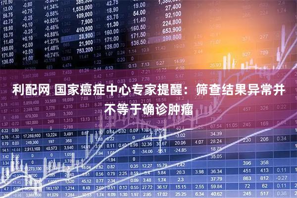 利配网 国家癌症中心专家提醒：筛查结果异常并不等于确诊肿瘤