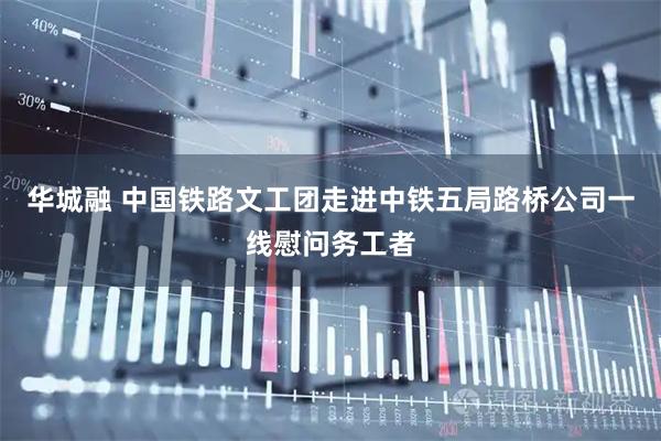 华城融 中国铁路文工团走进中铁五局路桥公司一线慰问务工者
