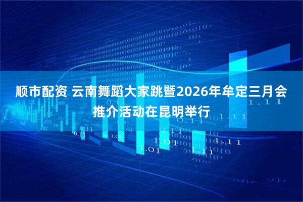 顺市配资 云南舞蹈大家跳暨2026年牟定三月会推介活动在昆明举行